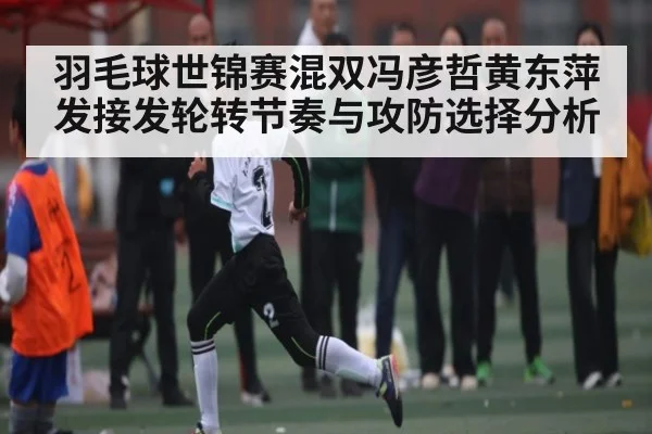 羽毛球世锦赛混双冯彦哲黄东萍发接发轮转节奏与攻防选择分析 - kaiyun
