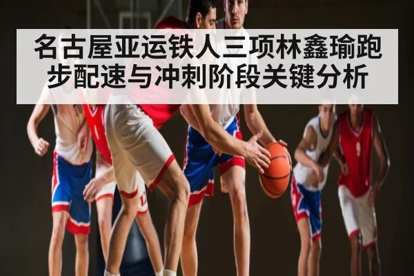 名古屋亚运铁人三项林鑫瑜跑步配速与冲刺阶段关键分析 - kaiyun