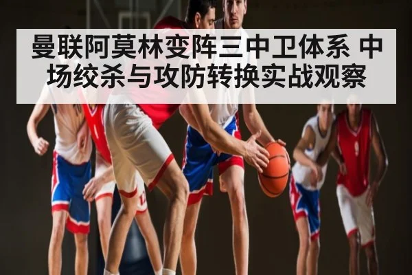 曼联阿莫林变阵三中卫体系 中场绞杀与攻防转换实战观察 - kaiyun